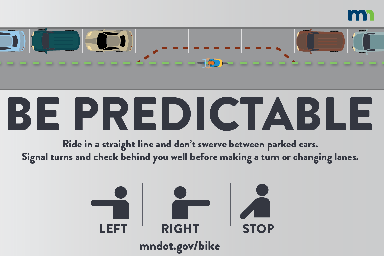Be predictable:  If you bike, ride in a straight line and don’t swerve between parked cars. Signal your turns and check behind you as well before making a turn or changing lanes.