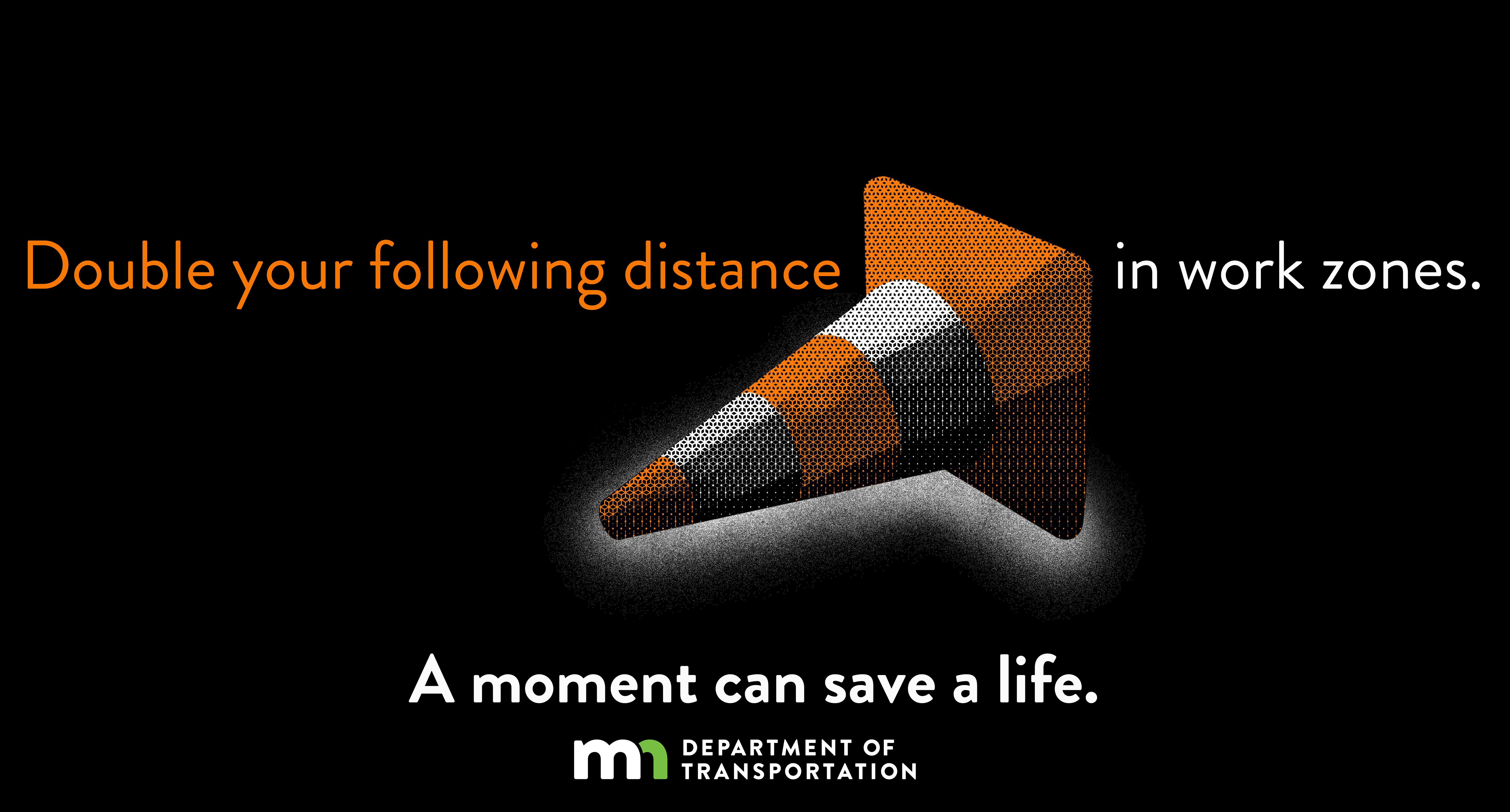 Double your distance in work zones. A moment can save a life.